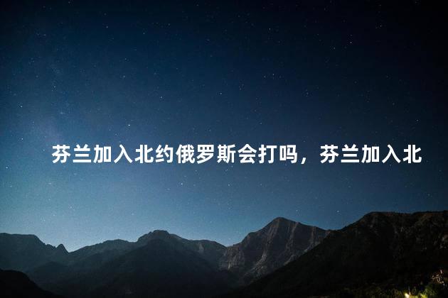 芬兰加入北约俄罗斯会打吗，芬兰加入北约俄罗斯会打芬兰吗
