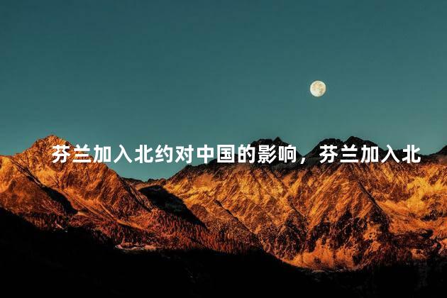 芬兰加入北约对中国的影响，芬兰加入北约对中国的影响有多大
