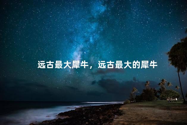 远古最大犀牛，远古最大的犀牛