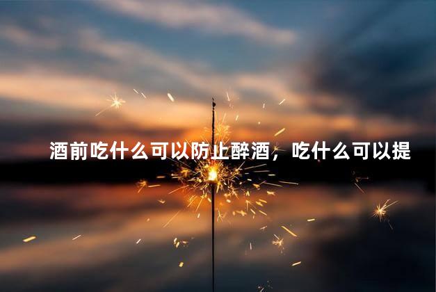 酒前吃什么可以防止醉酒，吃什么可以提高酒量