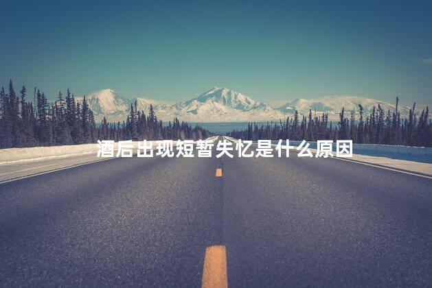 酒后出现短暂失忆是什么原因，有些人酒后会现短暂失忆现象是为啥