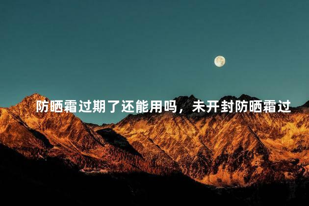 防晒霜过期了还能用吗，未开封防晒霜过期了还能用吗