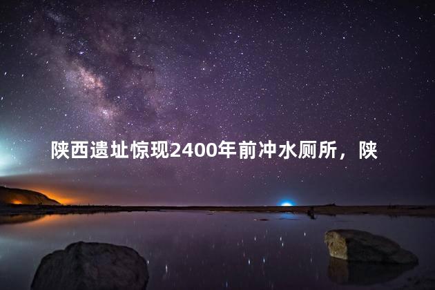 陕西遗址惊现2400年前冲水厕所，陕西发现遗址