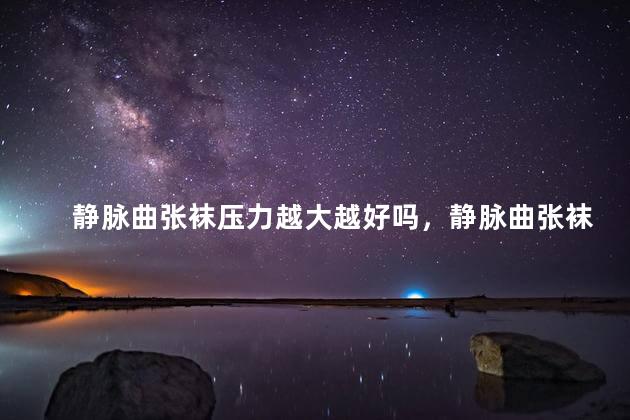 静脉曲张袜压力越大越好吗，静脉曲张袜大了好还是小了好