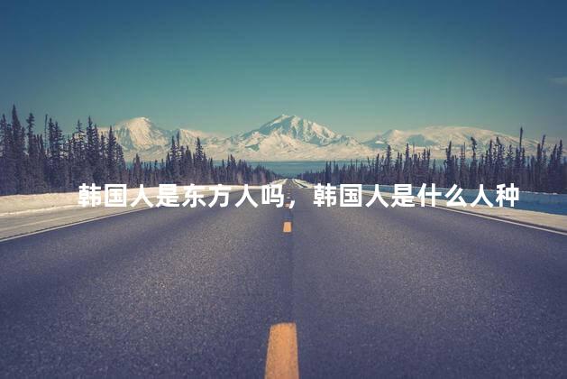韩国人是东方人吗，韩国人是什么人种