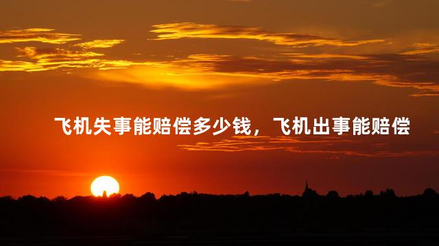 飞机失事能赔偿多少钱，飞机出事能赔偿多少钱？