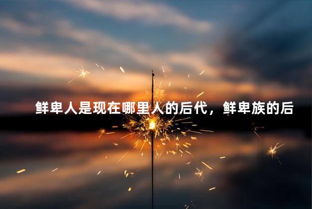 鲜卑人是现在哪里人的后代，鲜卑族的后裔都是什么民族