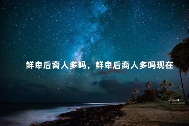 鲜卑后裔人多吗，鲜卑后裔人多吗现在